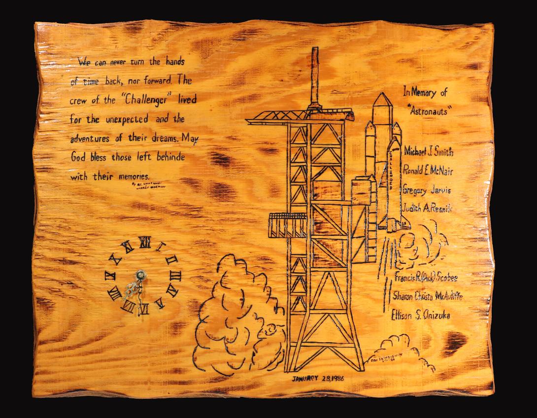 Challenger Memorial Clock Artifact ID: 1986.31173.01 Object Name: Clock, Wall Date Made: 1986 Maker: Dan Saintignon, Siloam Springs, Arkansas Maker: Warren L. Norman Description: A wooden wall clock with a burned design of the Challenger shuttle on the launch pad. To the right of the image is text stating "We can never turn the hands of time back, nor forward. The crew of the 'Challenger' lived for the unexpected and the adventure of their dreams. May god bless those left behind with their memories. "